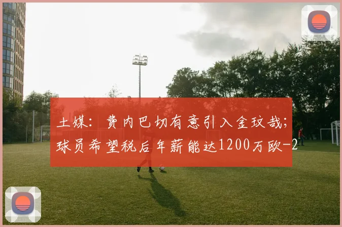 土媒：费内巴切有意引入金玟哉；球员希望税后年薪能达1200万欧