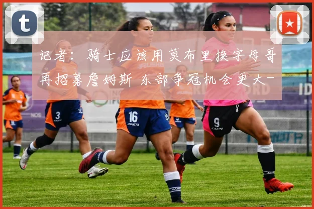 记者:骑士应该用莫布里换字母哥再招募詹姆斯 东部争冠机会更大