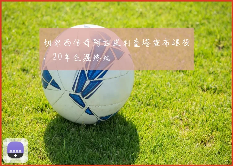 切尔西传奇阿兹皮利奎塔宣布退役，20年生涯终结
