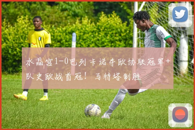 水晶宫1-0巴列卡诺夺欧协联冠军+队史欧战首冠！马特塔制胜