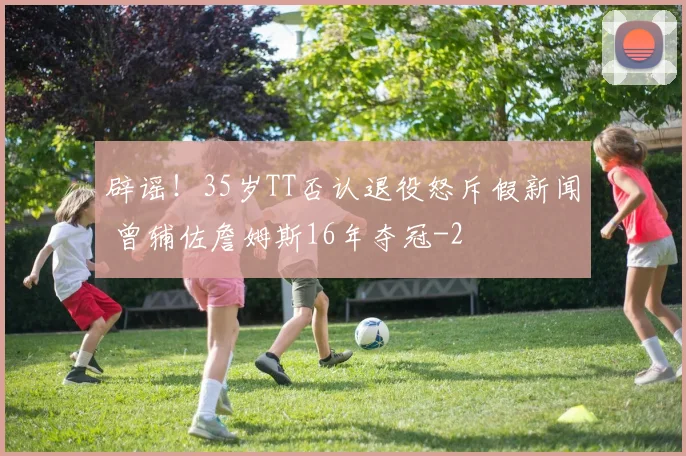 辟谣!35岁TT否认退役怒斥假新闻 曾辅佐詹姆斯16年夺冠